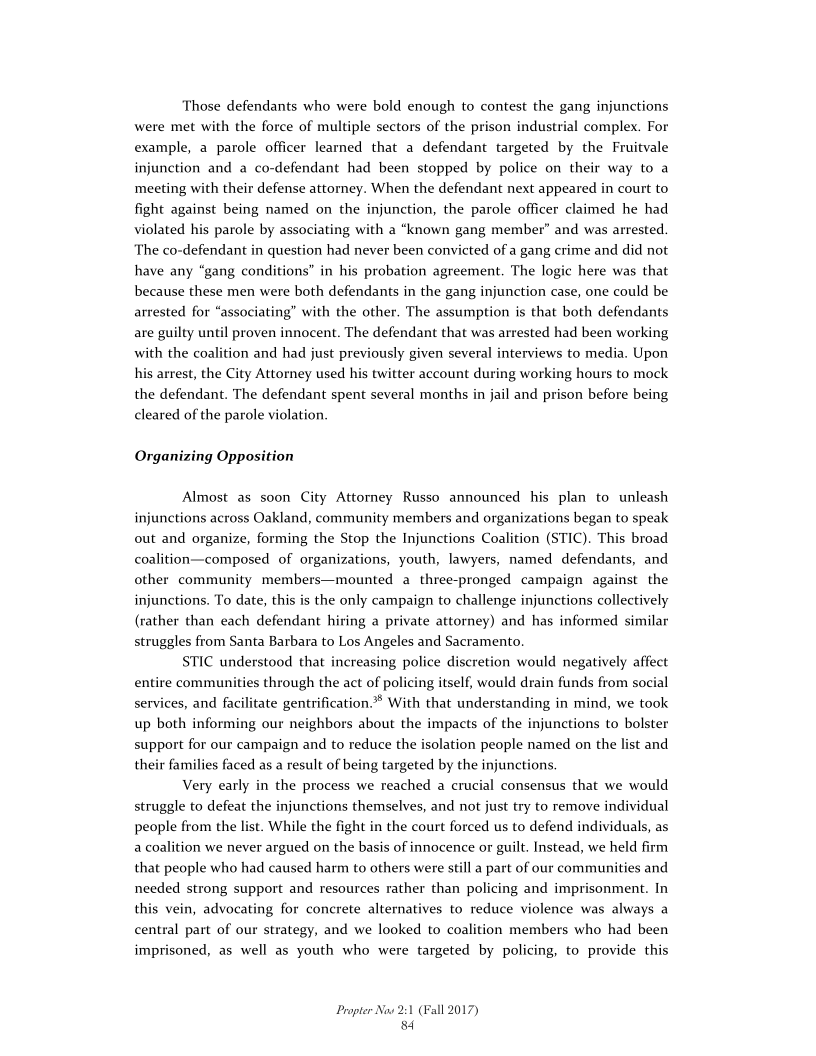 Those defendants who were bold enough to contest the gang injunctions
were met with the force of multiple sectors of the prison industrial complex. For
example, a parole officer learned that a defendant targeted by the Fruitvale
injunction and a co-defendant had been stopped by police on their way to a
meeting with their defense attorney. When the defendant next appeared in court to
fight against being named on the injunction, the parole officer claimed he had
violated his parole by associating with a “known gang member” and was arrested.
The co-defendant in question had never been convicted of a gang crime and did not
have any “gang conditions" in his probation agreement. The logic here was that
because these men were both defendants in the gang injunction case, one could be
arrested for “associating” with the other. The assumption is that both defendants
are guilty until proven innocent. The defendant that was arrested had been working
with the coalition and had just previously given several interviews to media. Upon
his arrest, the City Attorney used his twitter account during working hours to mock
the defendant. The defendant spent several months in jail and prison before being
cleared of the parole violation.

 

Organizing Opposition

Almost as soon City Attorney Russo announced his plan to unleash
injunctions across Oakland, community members and organizations began to speak
out and organize, forming the Stop the Injunctions Coalition (STIC). This broad
coalition—composed of organizations, youth, lawyers, named defendants, and
other community members—mounted a three-pronged campaign against the
injunctions. To date, this is the only campaign to challenge injunctions collectively
(rather than each defendant hiring a private attorney) and has informed similar
struggles from Santa Barbara to Los Angeles and Sacramento.

STIC understood that increasing police discretion would negatively affect
entire communities through the act of policing itself, would drain funds from social
services, and facilitate gentrification. With that understanding in mind, we took
up both informing our neighbors about the impacts of the injunctions to bolster
support for our campaign and to reduce the isolation people named on the list and
their families faced as a result of b

Very early in the process we reached a crucial consensus that we would
struggle to defeat the injunctions themselves, and not just try to remove individual
people from the list. While the fight in the court forced us to defend individuals, as
a coalition we never argued on the basis of innocence or guilt. Instead, we held firm
that people who had caused harm to others were still a part of our communities and
needed strong support and resources rather than policing and imprisonment. In
this vein, advocating for concrete alternal
central part of our strategy, and we looked to coalition members who had been
imprisoned, as well as youth who were targeted by policing, to provide this

 

 

1g targeted by the injunctions.

 

es to reduce violence was always a

Propter Now 2:1 (Fall 2017)
84
